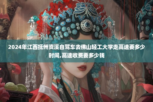 2024年江西抚州资溪自驾车去佛山轻工大学走高速要多少时间,高速收费要多少钱