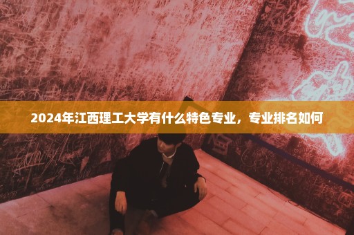 2024年江西理工大学有什么特色专业，专业排名如何