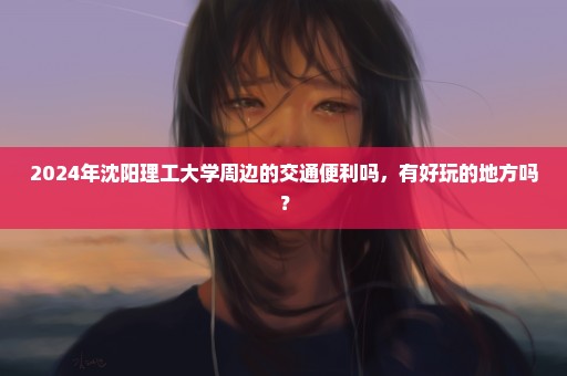 2024年沈阳理工大学周边的交通便利吗，有好玩的地方吗？