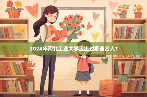 2024年河北工业大学走出过哪些名人？