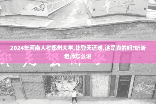 2024年河南人考郑州大学,比登天还难,这是真的吗?听听老师怎么说