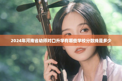 2024年河南省幼师对口升学有哪些学校分数线是多少