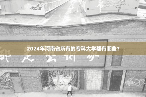 2024年河南省所有的专科大学都有哪些？