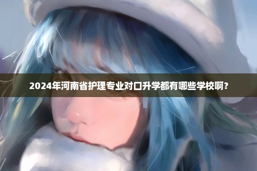 2024年河南省护理专业对口升学都有哪些学校啊？