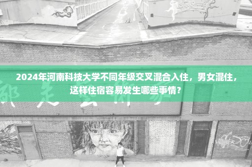 2024年河南科技大学不同年级交叉混合入住，男女混住，这样住宿容易发生哪些事情？