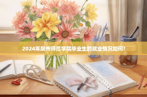 2024年泉州师范学院毕业生的就业情况如何?
