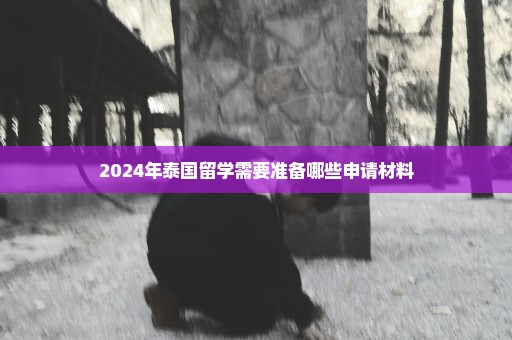 2024年泰国留学需要准备哪些申请材料