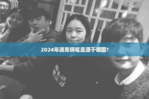 2024年派克钢笔是源于哪国?
