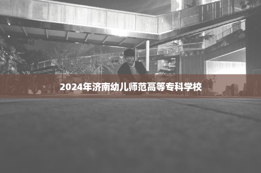 2024年济南幼儿师范高等专科学校