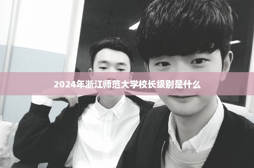 2024年浙江师范大学校长级别是什么