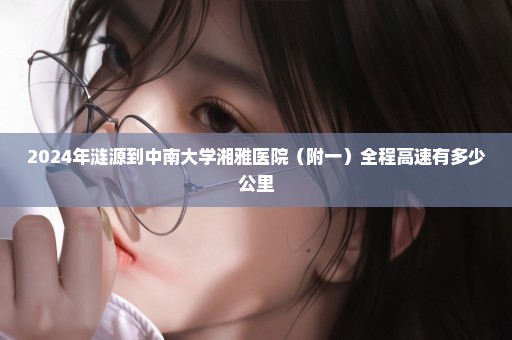 2024年涟源到中南大学湘雅医院（附一）全程高速有多少公里