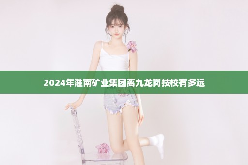 2024年淮南矿业集团离九龙岗技校有多远