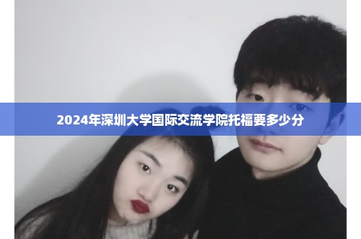 2024年深圳大学国际交流学院托福要多少分