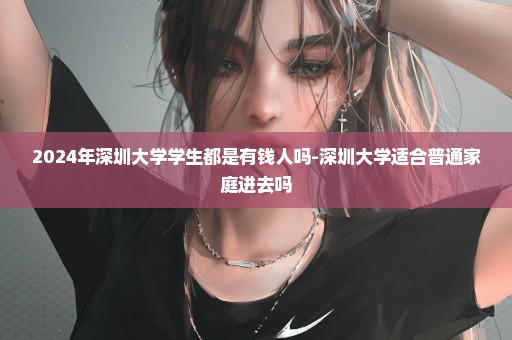 2024年深圳大学学生都是有钱人吗-深圳大学适合普通家庭进去吗