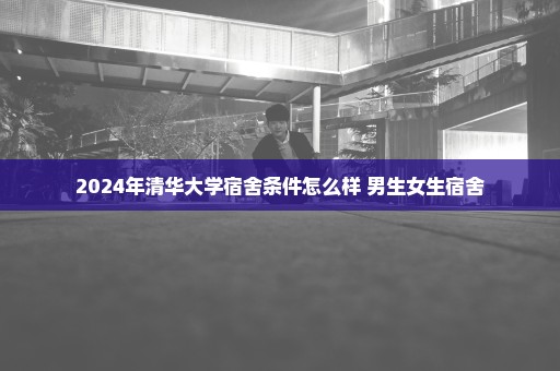 2024年清华大学宿舍条件怎么样 男生女生宿舍