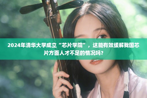 2024年清华大学成立“芯片学院”，这能有效缓解我国芯片方面人才不足的情况吗？