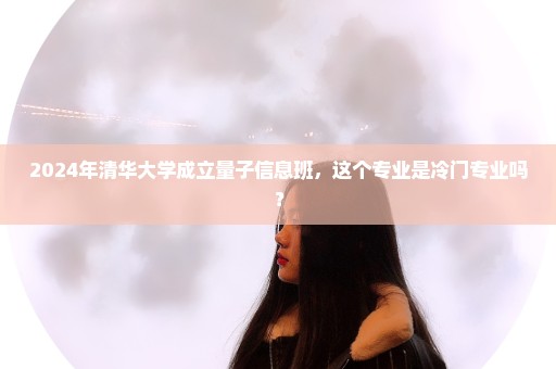 2024年清华大学成立量子信息班，这个专业是冷门专业吗？
