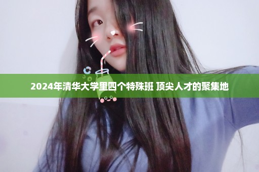 2024年清华大学里四个特殊班 顶尖人才的聚集地