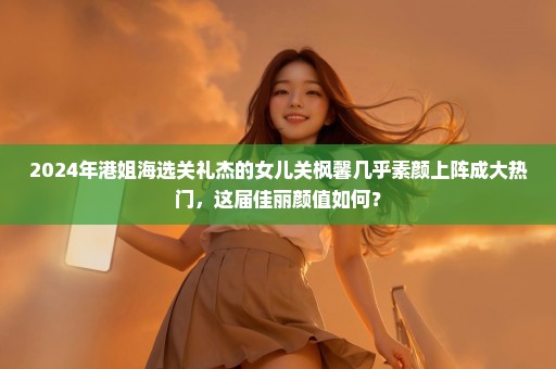 2024年港姐海选关礼杰的女儿关枫馨几乎素颜上阵成大热门，这届佳丽颜值如何？