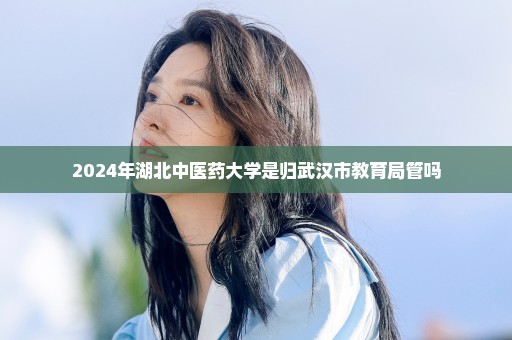 2024年湖北中医药大学是归武汉市教育局管吗