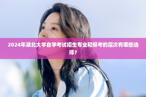 2024年湖北大学自学考试招生专业和报考的层次有哪些选择？
