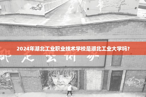2024年湖北工业职业技术学校是湖北工业大学吗？
