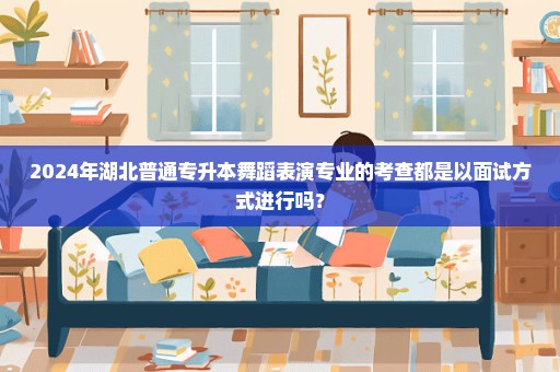 2024年湖北普通专升本舞蹈表演专业的考查都是以面试方式进行吗？