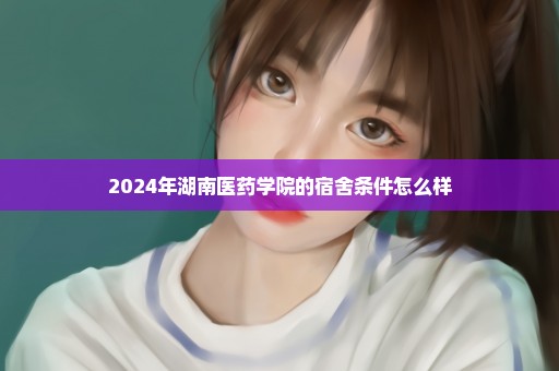 2024年湖南医药学院的宿舍条件怎么样