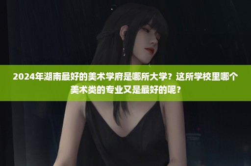 2024年湖南最好的美术学府是哪所大学？这所学校里哪个美术类的专业又是最好的呢？