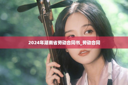 2024年湖南省劳动合同书_劳动合同