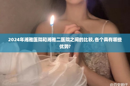 2024年湘雅医院和湘雅二医院之间的比较,各个具有哪些优势?