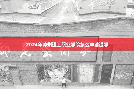 2024年漳州理工职业学院怎么申请退学
