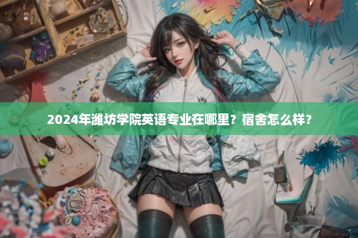 2024年潍坊学院英语专业在哪里？宿舍怎么样？