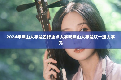 2024年燕山大学是名牌重点大学吗燕山大学是双一流大学吗