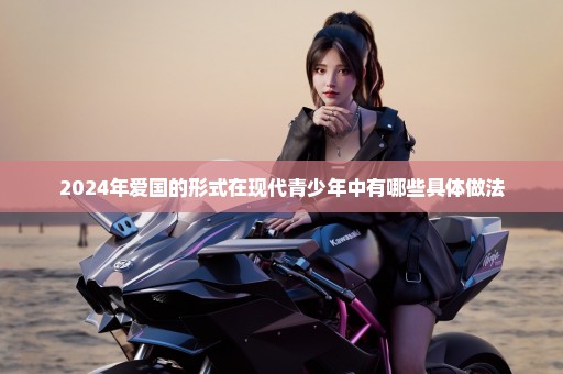 2024年爱国的形式在现代青少年中有哪些具体做法