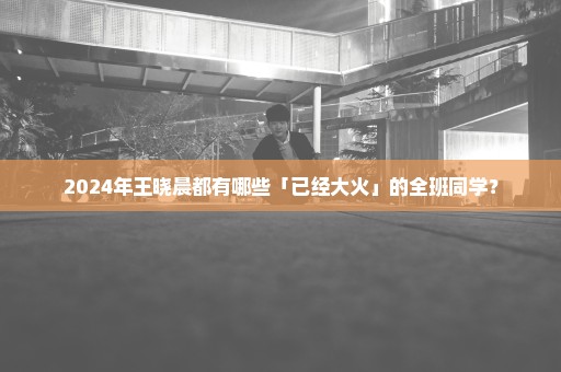 2024年王晓晨都有哪些「已经大火」的全班同学？
