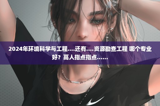 2024年环境科学与工程....还有....资源勘查工程 哪个专业好？高人指点指点......