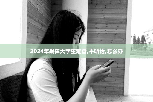 2024年现在大学生难管,不听话,怎么办