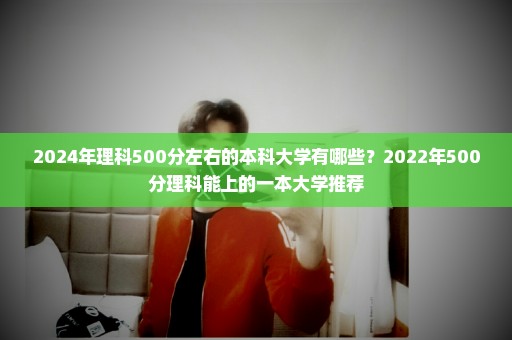 2024年理科500分左右的本科大学有哪些？2022年500分理科能上的一本大学推荐