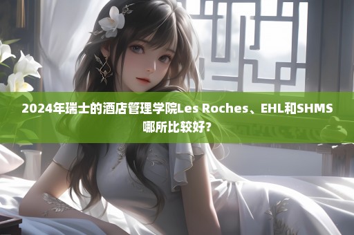 2024年瑞士的酒店管理学院Les Roches、EHL和SHMS哪所比较好？