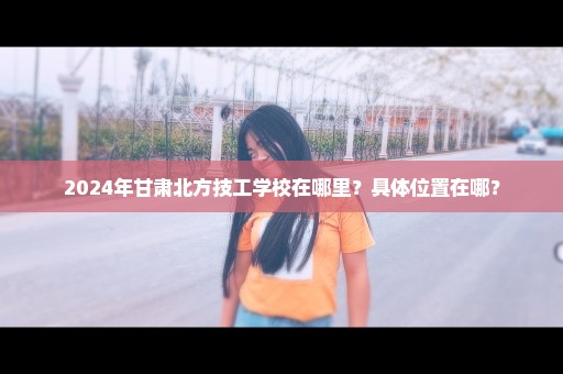 2024年甘肃北方技工学校在哪里？具体位置在哪？