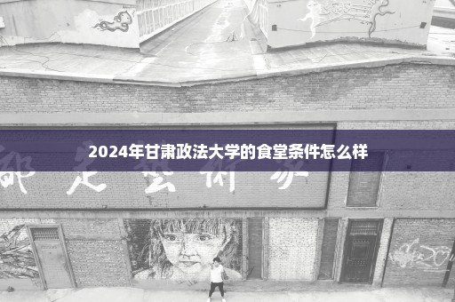 2024年甘肃政法大学的食堂条件怎么样