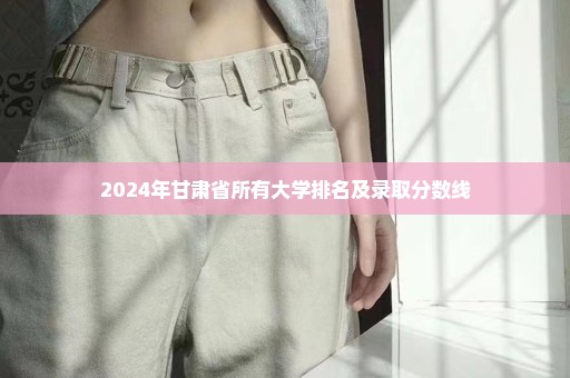 2024年甘肃省所有大学排名及录取分数线