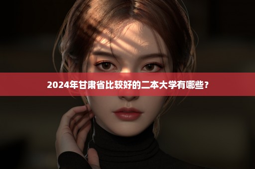 2024年甘肃省比较好的二本大学有哪些？