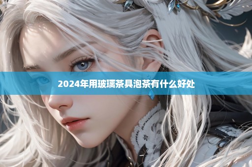 2024年用玻璃茶具泡茶有什么好处