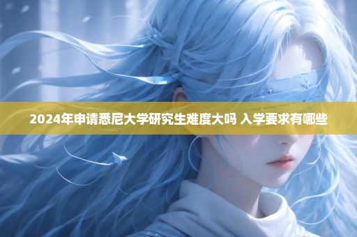 2024年申请悉尼大学研究生难度大吗 入学要求有哪些