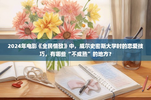 2024年电影《全民情敌》中，威尔史密斯大学时的恋爱技巧，有哪些“不成熟”的地方？