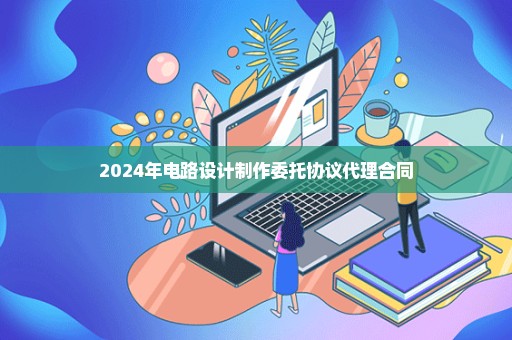 2024年电路设计制作委托协议代理合同