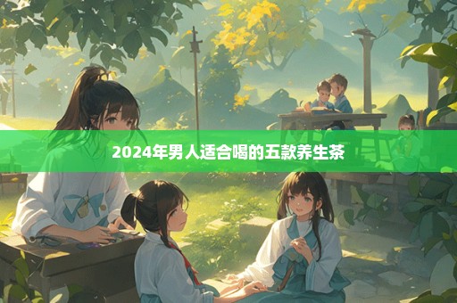 2024年男人适合喝的五款养生茶
