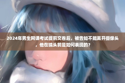 2024年男生网课考试提前交卷后，被告知不能离开摄像头，他在镜头前是如何表现的？